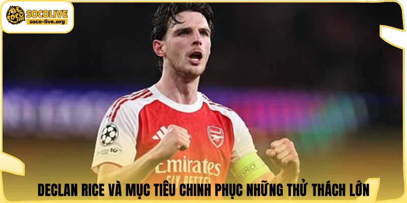 Declan Rice và mục tiêu chinh phục những thử thách lớn