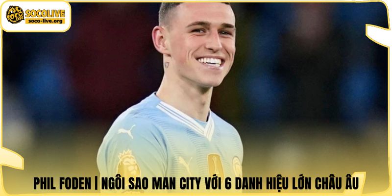 Phil Foden | Ngôi Sao Man City Với 6 Danh Hiệu Lớn Châu Âu