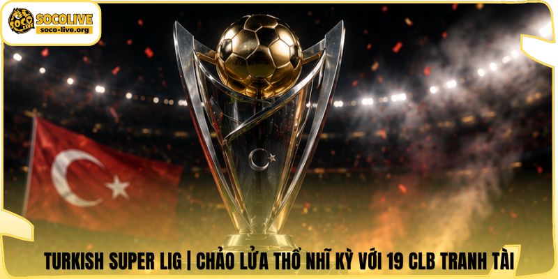 Turkish Super Lig | Chảo Lửa Thổ Nhĩ Kỳ Với 19 CLB Tranh Tài